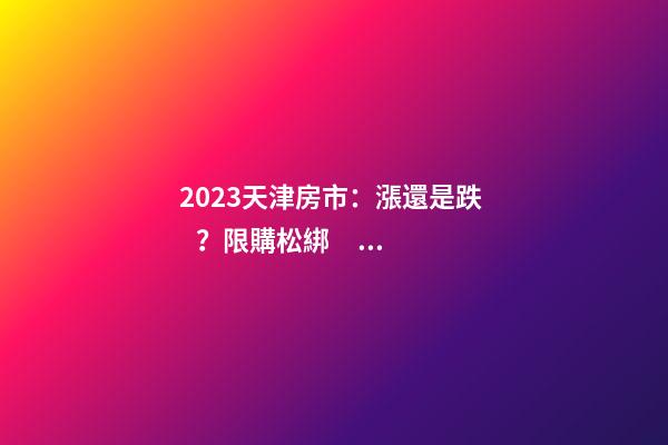 2023天津房市：漲還是跌？限購松綁？八大預(yù)測解讀！